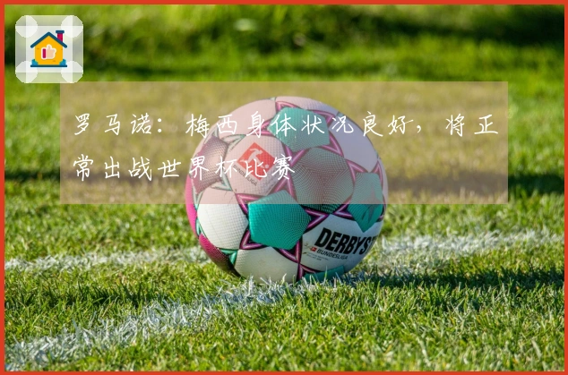 罗马诺：梅西身体状况良好，将正常出战世界杯比赛