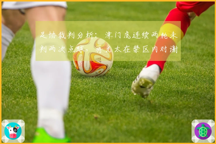足协裁判分析：津门虎连续两轮未判两次点球，蒋光太在禁区内对谢蒂内犯规应罚点球